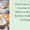 Coarse Sea Salt vs Fine Sea Salt: Which Is Best for Summer Cooking & Grilling?
