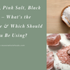 Sea Salt, Pink Salt, Black Salt — What's the Difference & Which Should You Be Using?